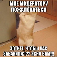 мне модератору пожаловаться хотите, чтобы вас забанили??? ясно вам!!!