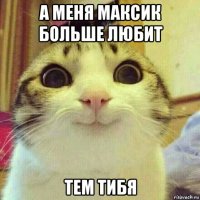 а меня максик больше любит тем тибя