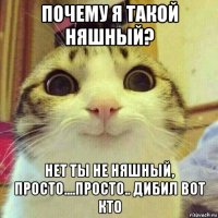 почему я такой няшный? нет ты не няшный, просто....просто.. дибил вот кто