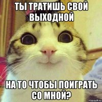 ты тратишь свой выходной на то чтобы поиграть со мной?