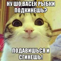 ну шо,васек рыбки подкинешь? подавишься и сгинешь!