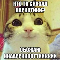 кто то сказал наркотики? обожаю ннааррккооттииккии