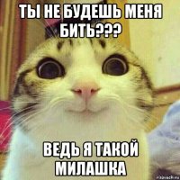 ты не будешь меня бить??? ведь я такой милашка