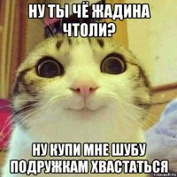 ну ты чё жадина чтоли? ну купи мне шубу подружкам хвастаться