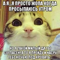 а я...я просто жопа когда просыпаюсь утром но я такой милый да ты согласен! а то я прейду и насру тебе ночью под кровать...