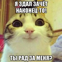 я здал зачёт наконец-то! ты рад за меня?