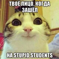 твоё лицо, когда зашёл на stupid students