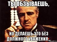 ты обзываешь, но делаешь это без должного уважения...