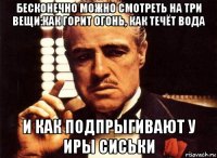 бесконечно можно смотреть на три вещи:как горит огонь, как течёт вода и как подпрыгивают у иры сиськи