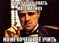 ты хочешь знать математику но не хочешь её учить