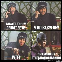 ААА это ты!ну привет друг! Что?как?где? WTF! зря машину открытой оставил(((