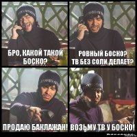 бро, какой такой боско? ровный боско?
тв без соли делает? продаю баклажан! возьму тв у боско!