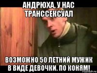 андрюха, у нас транссексуал возможно 50 летний мужик в виде девочки. по коням!