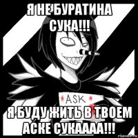 я не буратина сука!!! я буду жить в твоем аске сукаааа!!!