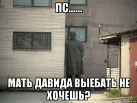 пс...... мать давида выебать не хочешь?