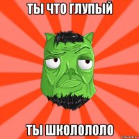 ты что глупый ты школололо