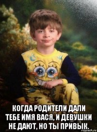  когда родители дали тебе имя вася, и девушки не дают, но ты привык.