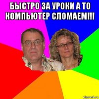 быстро за уроки а то компьютер сломаем!!! 