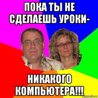 пока ты не сделаешь уроки- никакого компьютера!!!