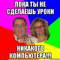 пока ты не сделаешь уроки никакого компьютера!!!