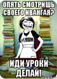 опять смотришь своего ивангая? иди уроки делай!