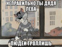 неправильно ты дядя лёва людей троллишь