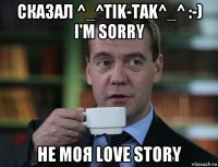 сказал ^_^tik-tak^_^ :-) i'm sorry не моя love story