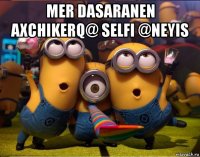 mer dasaranen axchikerq@ selfi @neyis 