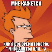 мне кажется или я все время говорю: " мне кажется или.." ?