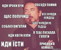 иди уроки вчи посуду помий собаку вигуляй иди їсти я тебе пускала гуляти щас нікуди не підеш иди квіти купи прибиби в комнаті щас получиш все нікуди нейдеш