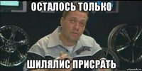 осталось только шилялис присрать