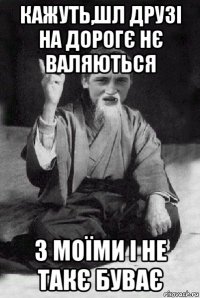 кажуть,шл друзі на дорогє нє валяються з моїми і не такє буває