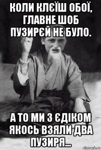 коли клєїш обої, главне шоб пузирєй не було. а то ми з єдіком якось взяли два пузиря...