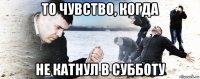 то чувство, когда не катнул в субботу