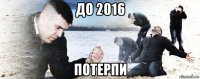 до 2016 потерпи