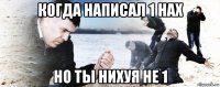 когда написал 1 нах но ты нихуя не 1