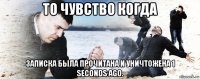 то чувство когда записка была прочитана и уничтожена 1 seconds ago.