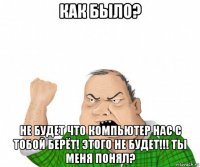 как было? не будет что компьютер нас с тобой берёт! этого не будет!!! ты меня понял?