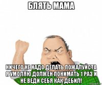 блять мама ничего не надо делать пожалуйста я умоляю должен понимать 1 раз и не веди себя как дебил!