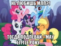 не любишь млп?! тогда подпевай: "may little pony.....