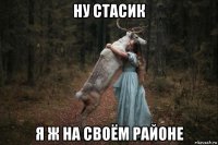 ну стасик я ж на своём районе