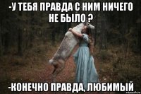 -у тебя правда с ним ничего не было ? -конечно правда, любимый