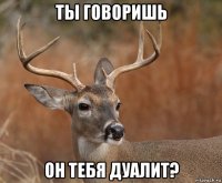 ты говоришь он тебя дуалит?