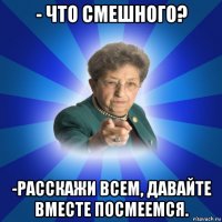 - что смешного? -расскажи всем, давайте вместе посмеемся.