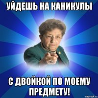 уйдешь на каникулы с двойкой по моему предмету!