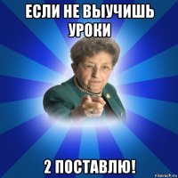 если не выучишь уроки 2 поставлю!