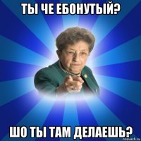 ты че ебонутый? шо ты там делаешь?