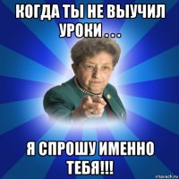 когда ты не выучил уроки . . . я спрошу именно тебя!!!