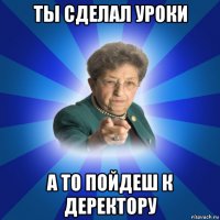 ты сделал уроки а то пойдеш к деректору