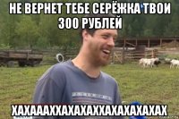 не вернет тебе серёжка твои 300 рублей хахаааххахахаххахахахахах